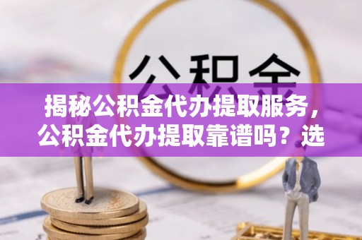 清苑揭秘公积金代办提取服务，公积金代办提取靠谱吗？选择需谨慎