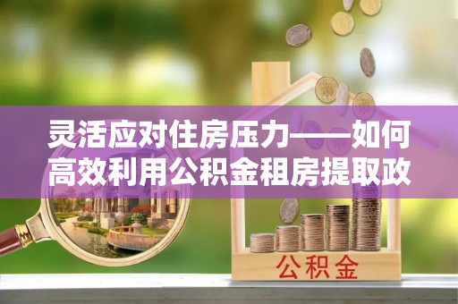 清苑灵活应对住房压力——如何高效利用公积金租房提取政策