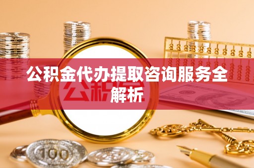 清苑公积金代办提取咨询服务全解析