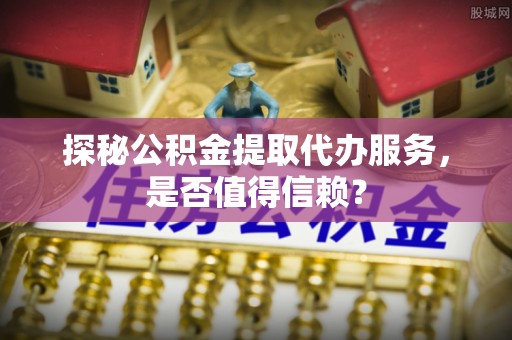 清苑探秘公积金提取代办服务，是否值得信赖？