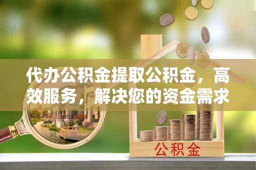 清苑代办公积金提取公积金，高效服务，解决您的资金需求