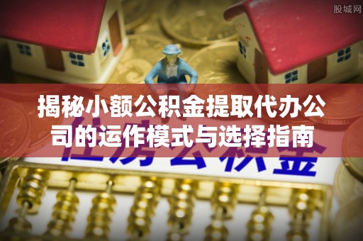 清苑揭秘小额公积金提取代办公司的运作模式与选择指南