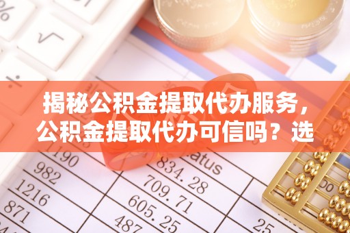 清苑揭秘公积金提取代办服务，公积金提取代办可信吗？选择前你需要知道的真相