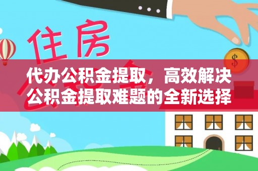 清苑代办公积金提取，高效解决公积金提取难题的全新选择