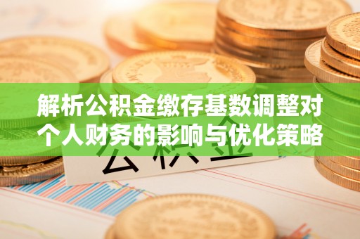 清苑解析公积金缴存基数调整对个人财务的影响与优化策略