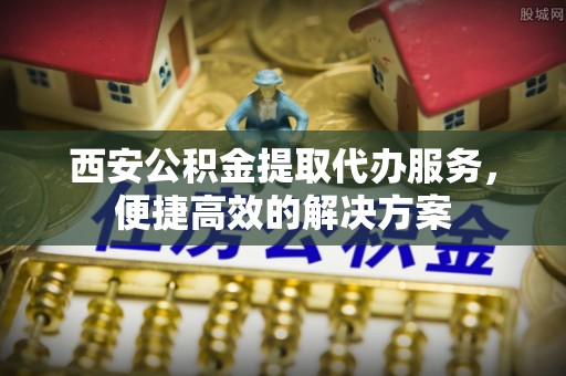 清苑西安公积金提取代办服务，便捷高效的解决方案