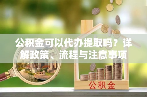 清苑公积金可以代办提取吗？详解政策、流程与注意事项