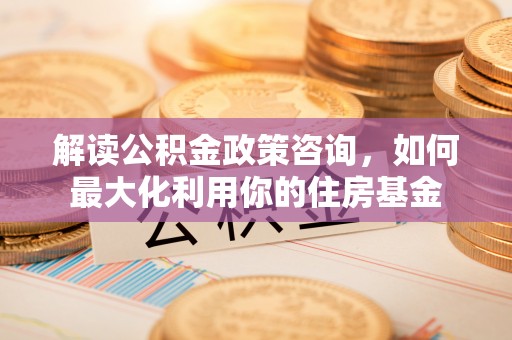 清苑解读公积金政策咨询，如何最大化利用你的住房基金